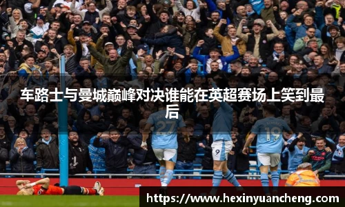 车路士与曼城巅峰对决谁能在英超赛场上笑到最后
