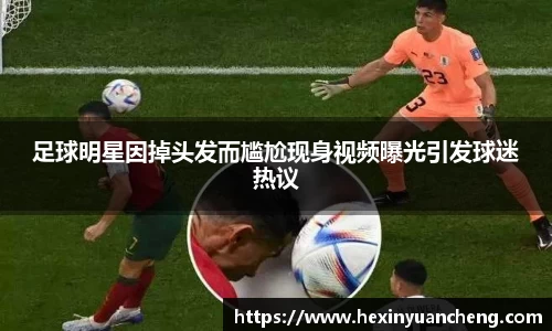 足球明星因掉头发而尴尬现身视频曝光引发球迷热议
