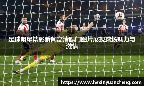 足球明星精彩瞬间高清踢门图片展现球场魅力与激情