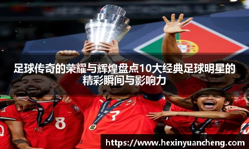 足球传奇的荣耀与辉煌盘点10大经典足球明星的精彩瞬间与影响力