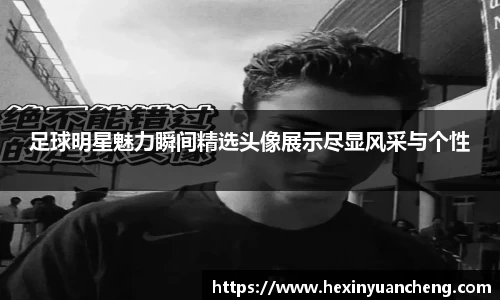 足球明星魅力瞬间精选头像展示尽显风采与个性