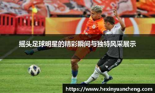 摇头足球明星的精彩瞬间与独特风采展示