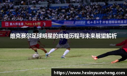 维克赛尔足球明星的辉煌历程与未来展望解析